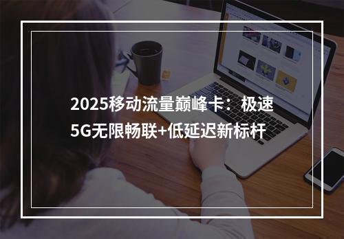 2025移动流量巅峰卡：极速5G无限畅联+低延迟新标杆