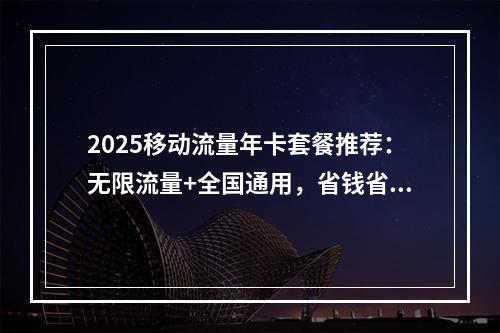 2025移动流量年卡套餐推荐：无限流量+全国通用，省钱省心必备