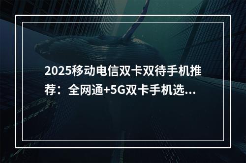 2025移动电信双卡双待手机推荐：全网通+5G双卡手机选购攻略