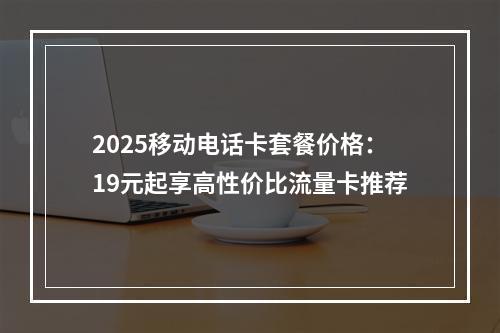 2025移动电话卡套餐价格：19元起享高性价比流量卡推荐