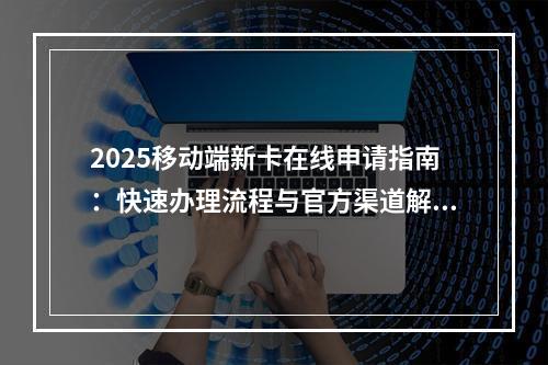 2025移动端新卡在线申请指南：快速办理流程与官方渠道解析