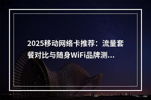 2025移动网络卡推荐：流量套餐对比与随身WiFi品牌测评