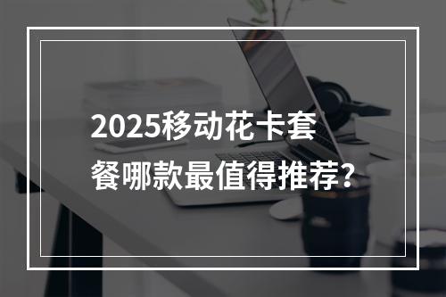 2025移动花卡套餐哪款最值得推荐？