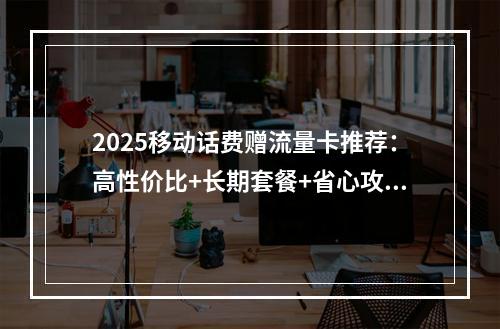 2025移动话费赠流量卡推荐：高性价比+长期套餐+省心攻略