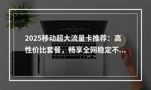 2025移动超大流量卡推荐：高性价比套餐，畅享全网稳定不掉线