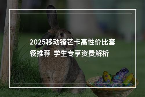 2025移动锋芒卡高性价比套餐推荐  学生专享资费解析