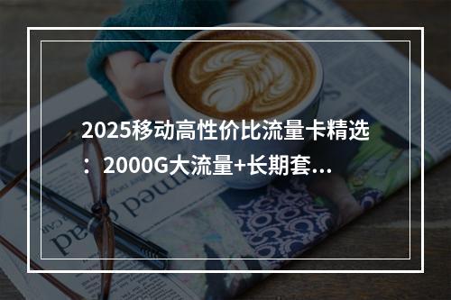 2025移动高性价比流量卡精选：2000G大流量+长期套餐专享