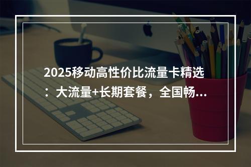 2025移动高性价比流量卡精选：大流量+长期套餐，全国畅享