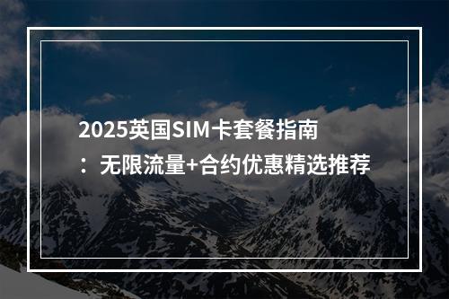 2025英国SIM卡套餐指南：无限流量+合约优惠精选推荐