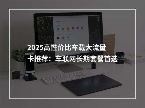 2025高性价比车载大流量卡推荐：车联网长期套餐首选