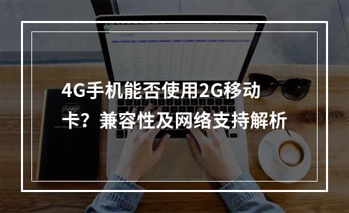 4G手机能否使用2G移动卡？兼容性及网络支持解析