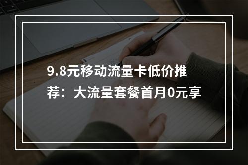 9.8元移动流量卡低价推荐：大流量套餐首月0元享