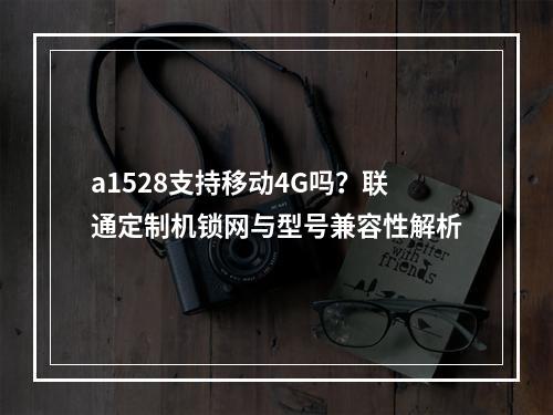 a1528支持移动4G吗？联通定制机锁网与型号兼容性解析