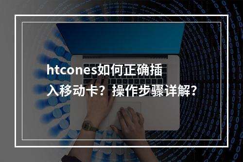 htcones如何正确插入移动卡？操作步骤详解？