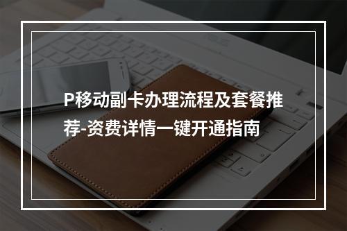 P移动副卡办理流程及套餐推荐-资费详情一键开通指南