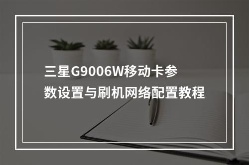 三星G9006W移动卡参数设置与刷机网络配置教程