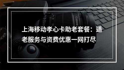 上海移动孝心卡助老套餐：适老服务与资费优惠一网打尽