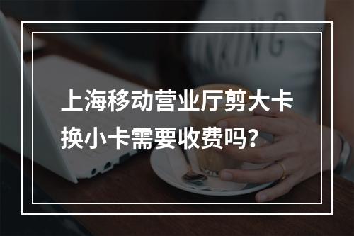 上海移动营业厅剪大卡换小卡需要收费吗？
