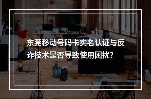 东莞移动号码卡实名认证与反诈技术是否导致使用困扰？