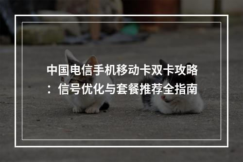 中国电信手机移动卡双卡攻略：信号优化与套餐推荐全指南