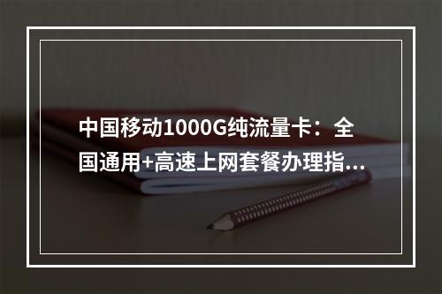 中国移动1000G纯流量卡：全国通用+高速上网套餐办理指南