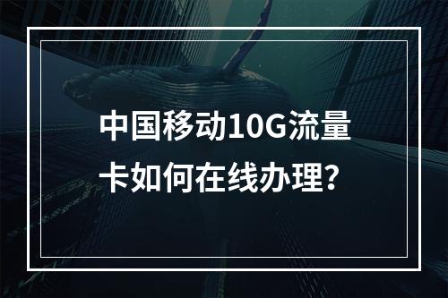中国移动10G流量卡如何在线办理？