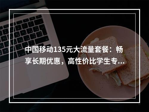中国移动135元大流量套餐：畅享长期优惠，高性价比学生专享