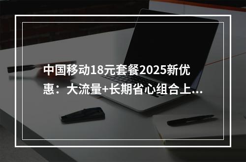 中国移动18元套餐2025新优惠：大流量+长期省心组合上线