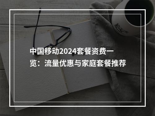 中国移动2024套餐资费一览：流量优惠与家庭套餐推荐