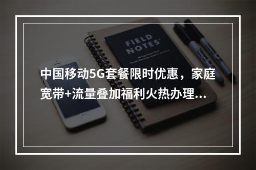 中国移动5G套餐限时优惠，家庭宽带+流量叠加福利火热办理中