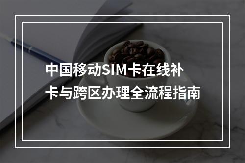中国移动SIM卡在线补卡与跨区办理全流程指南