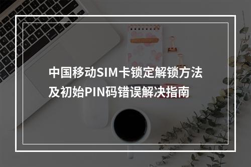 中国移动SIM卡锁定解锁方法及初始PIN码错误解决指南
