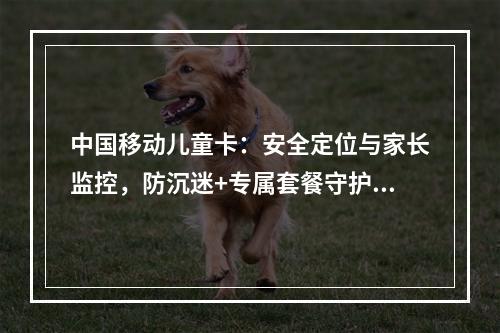 中国移动儿童卡：安全定位与家长监控，防沉迷+专属套餐守护成长