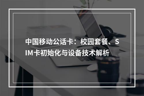 中国移动公话卡：校园套餐、SIM卡初始化与设备技术解析
