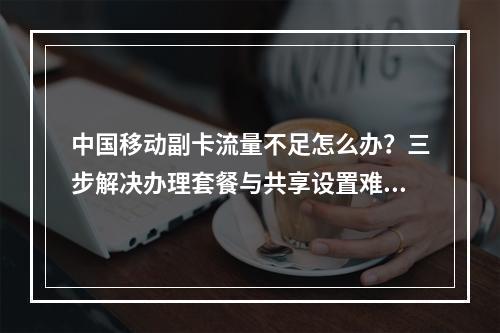中国移动副卡流量不足怎么办？三步解决办理套餐与共享设置难题