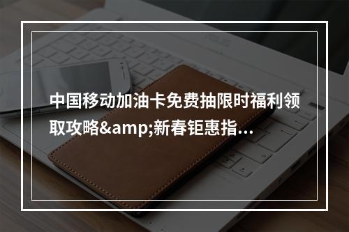 中国移动加油卡免费抽限时福利领取攻略&新春钜惠指南