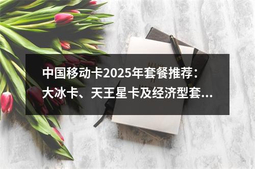 中国移动卡2025年套餐推荐：大冰卡、天王星卡及经济型套餐对比