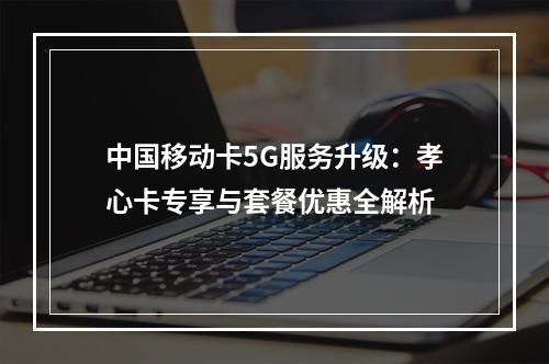 中国移动卡5G服务升级：孝心卡专享与套餐优惠全解析