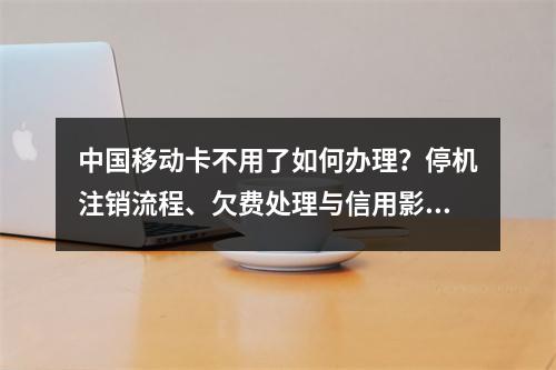 中国移动卡不用了如何办理？停机注销流程、欠费处理与信用影响解析