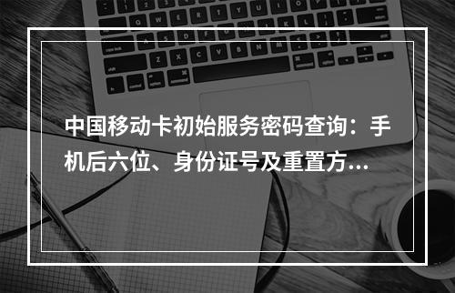 中国移动卡初始服务密码查询：手机后六位、身份证号及重置方法