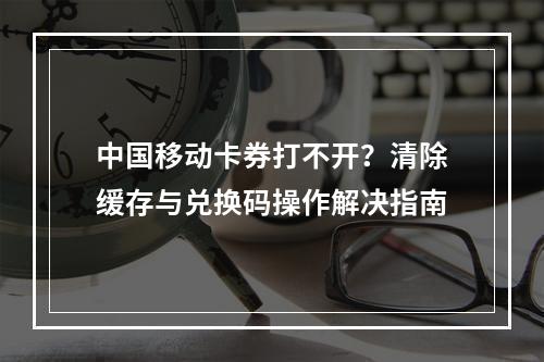 中国移动卡券打不开？清除缓存与兑换码操作解决指南