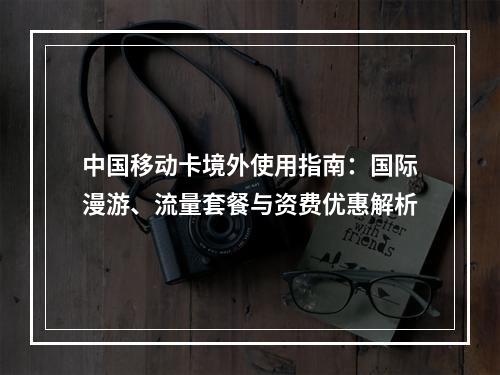 中国移动卡境外使用指南：国际漫游、流量套餐与资费优惠解析