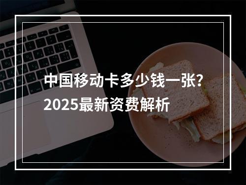 中国移动卡多少钱一张？2025最新资费解析