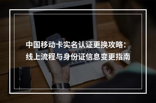 中国移动卡实名认证更换攻略：线上流程与身份证信息变更指南