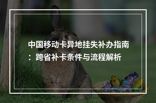 中国移动卡异地挂失补办指南：跨省补卡条件与流程解析