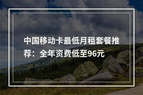 中国移动卡最低月租套餐推荐：全年资费低至96元