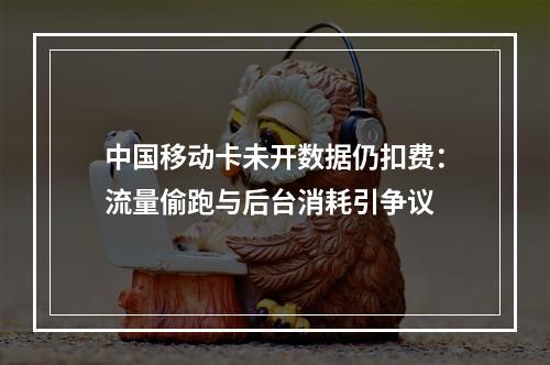 中国移动卡未开数据仍扣费：流量偷跑与后台消耗引争议