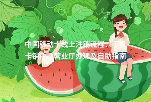 中国移动卡线上注销流程：手机卡销户、营业厅办理及自助指南