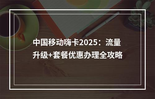 中国移动嗨卡2025：流量升级+套餐优惠办理全攻略