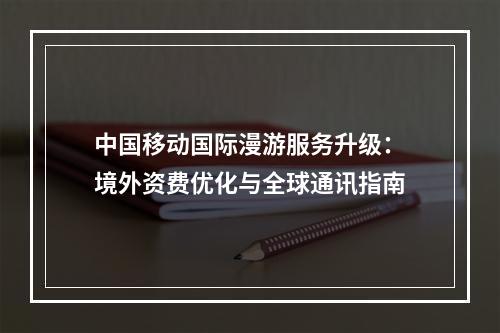 中国移动国际漫游服务升级：境外资费优化与全球通讯指南